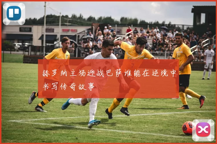 赫罗纳主场迎战巴萨谁能在逆境中书写传奇故事