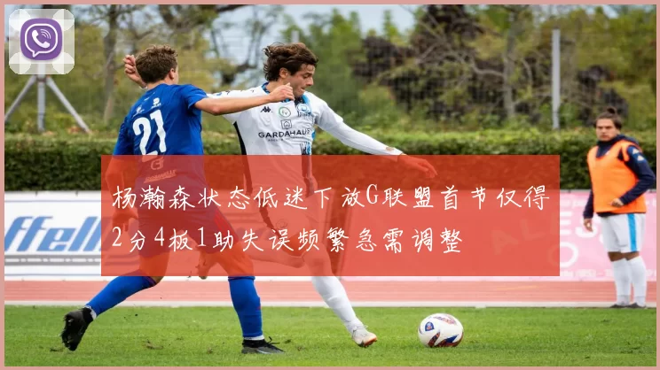杨瀚森状态低迷下放G联盟首节仅得2分4板1助失误频繁急需调整