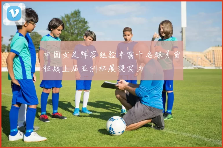 中国女足阵容经验丰富十名球员曾征战上届亚洲杯展现实力