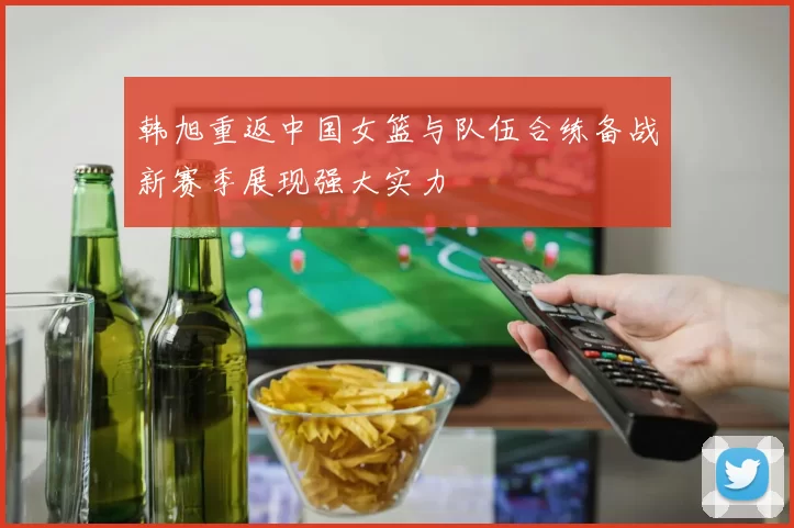 韩旭重返中国女篮与队伍合练备战新赛季展现强大实力