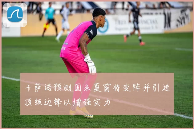 卡萨诺预测国米夏窗将变阵并引进顶级边锋以增强实力