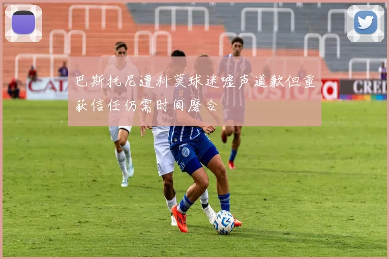 巴斯托尼遭科莫球迷嘘声道歉但重获信任仍需时间磨合