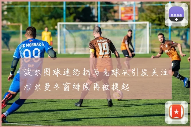 波尔图球迷怒扔马竞球衣引发关注尤尔曼冬窗绯闻再被提起