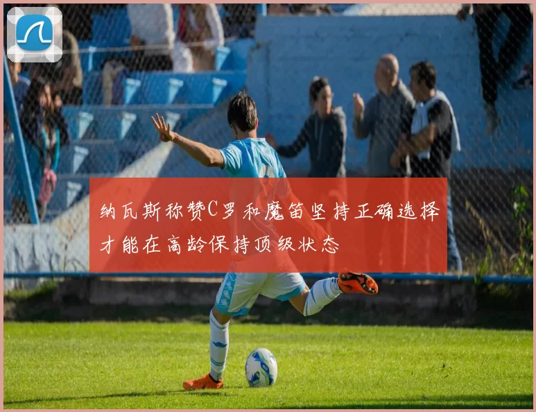 纳瓦斯称赞C罗和魔笛坚持正确选择才能在高龄保持顶级状态