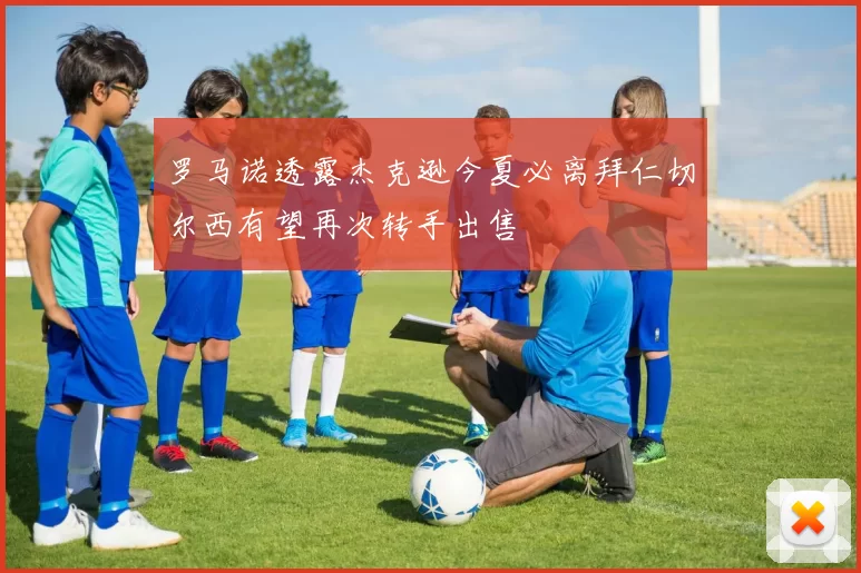 罗马诺透露杰克逊今夏必离拜仁切尔西有望再次转手出售