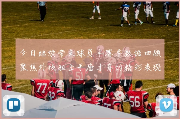 今日继续带来球员半赛季数据回顾聚焦外线狙击手唐才育的精彩表现与成长