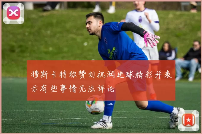 穆斯卡特称赞刘祝润进球精彩并表示有些事情无法评论