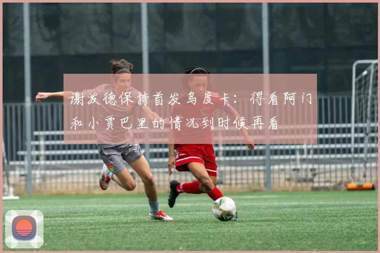 谢泼德保持首发乌度卡：得看阿门和小贾巴里的情况到时候再看