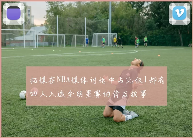 拓媒在NBA媒体讨论中占比仅1却有四人入选全明星赛的背后故事