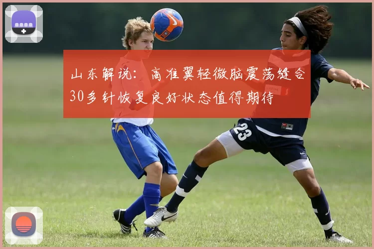 山东解说：高准翼轻微脑震荡缝合30多针恢复良好状态值得期待