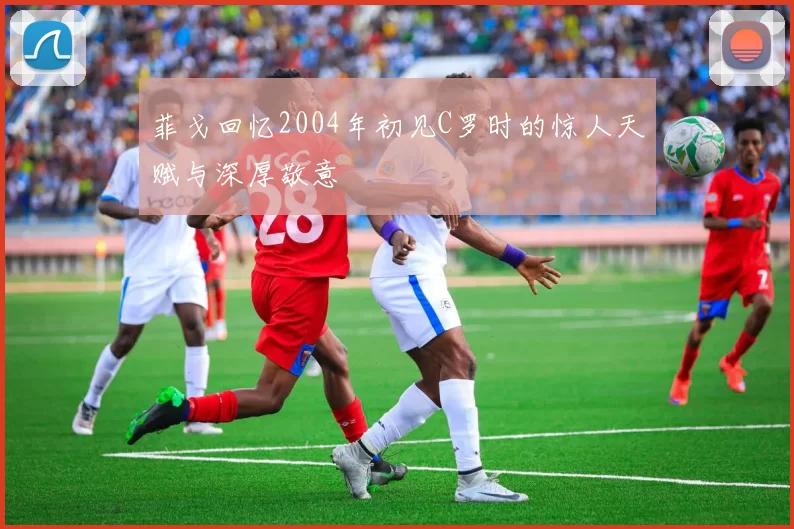 菲戈回忆2004年初见C罗时的惊人天赋与深厚敬意
