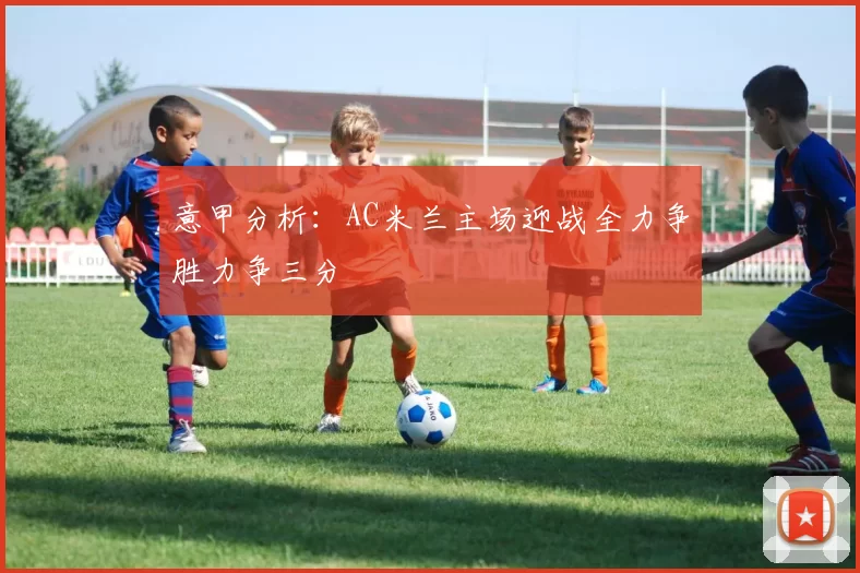 意甲分析：AC米兰主场迎战全力争胜力争三分