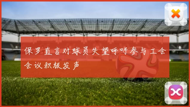 保罗直言对球员失望呼吁参与工会会议积极发声