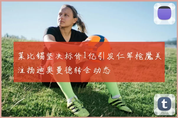 莱比锡坚决标价1亿引发仁军枪魔关注扬迪奥曼德转会动态