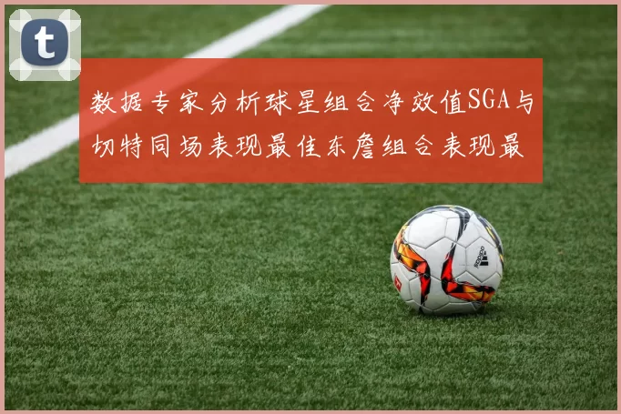 数据专家分析球星组合净效值SGA与切特同场表现最佳东詹组合表现最差