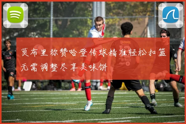 莫布里称赞哈登传球精准轻松扣篮无需调整尽享美味饼